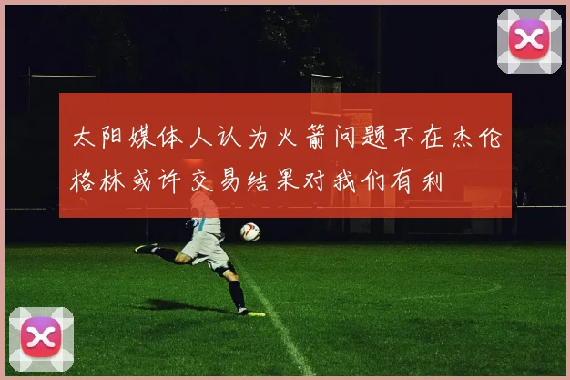 太阳媒体人认为火箭问题不在杰伦格林或许交易结果对我们有利