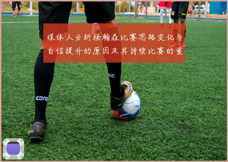 媒体人分析杨瀚森比赛思路变化与自信提升的原因及其持续比赛的重要性