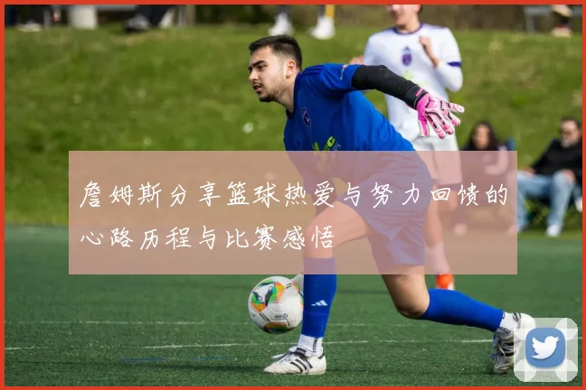 詹姆斯分享篮球热爱与努力回馈的心路历程与比赛感悟