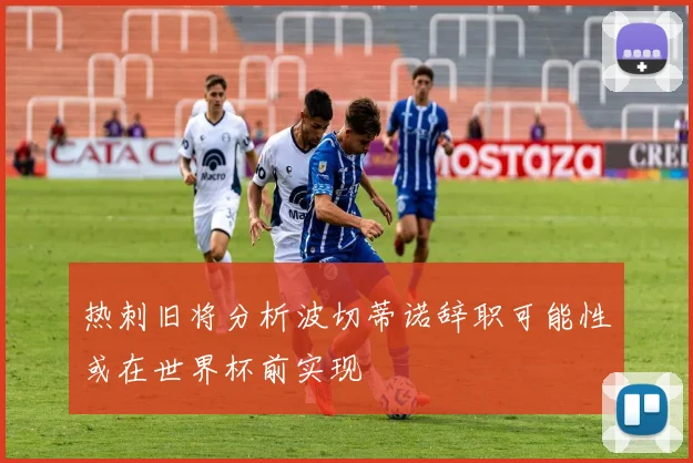 热刺旧将分析波切蒂诺辞职可能性或在世界杯前实现