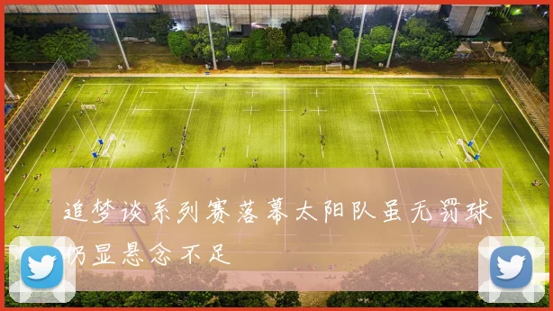 追梦谈系列赛落幕太阳队虽无罚球仍显悬念不足