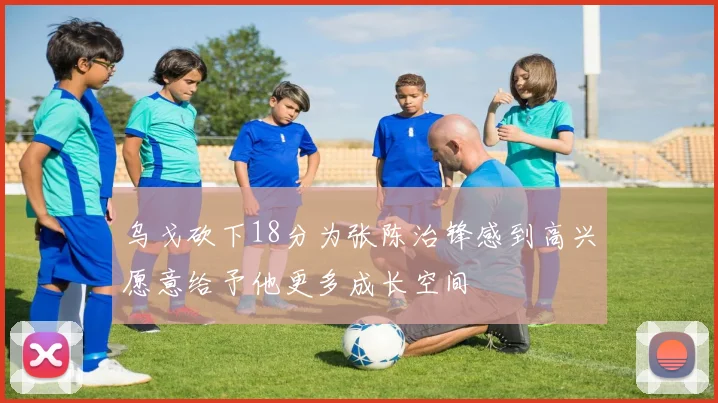 乌戈砍下18分为张陈治锋感到高兴愿意给予他更多成长空间