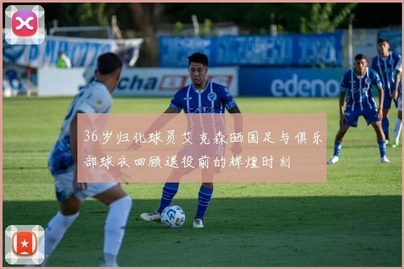 36岁归化球员艾克森晒国足与俱乐部球衣回顾退役前的辉煌时刻