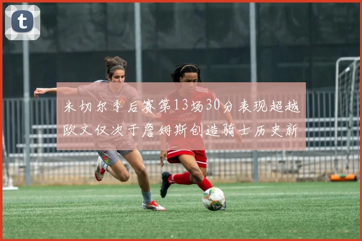 米切尔季后赛第13场30分表现超越欧文仅次于詹姆斯创造骑士历史新纪录