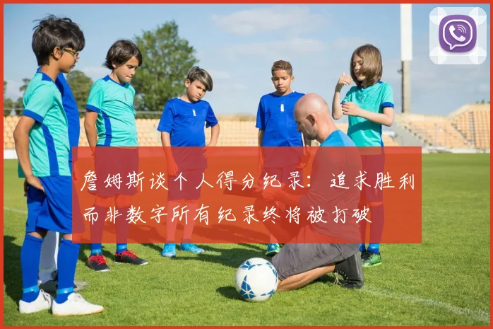 詹姆斯谈个人得分纪录：追求胜利而非数字所有纪录终将被打破